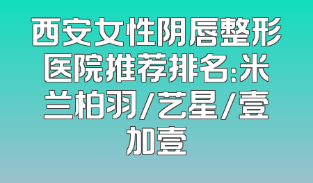 西安女性阴唇整形医院推荐排名：米兰柏羽/艺星/壹加壹