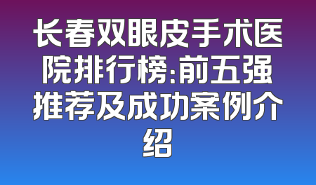 长春双眼皮手术医院排行榜：前五强推荐及成功案例介绍