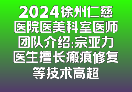 2024徐州仁慈医院医美科室医师团队介绍：宗亚力医生擅长瘢痕修复等技术高超