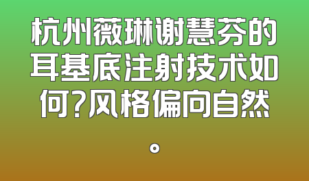 杭州薇琳谢慧芬的耳基底注射技术如何？风格偏向自然。