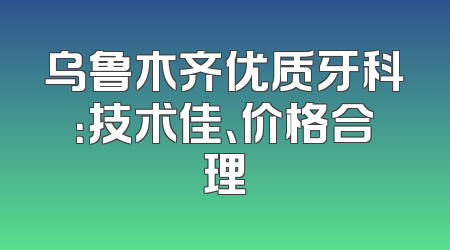 乌鲁木齐优质牙科：技术佳、价格合理