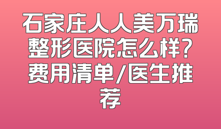 石家庄人人美万瑞整形医院怎么样？费用清单/医生推荐