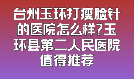 台州玉环打瘦脸针的医院怎么样？玉环县第二人民医院值得推荐