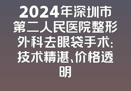 2024年深圳市第二人民医院整形外科去眼袋手术：技术精湛、价格透明