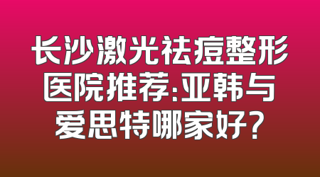 长沙激光祛痘整形医院推荐：亚韩与爱思特哪家好？