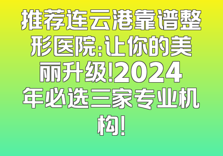 推荐连云港靠谱整形医院：让你的美丽升级！2024年必选三家专业机构！