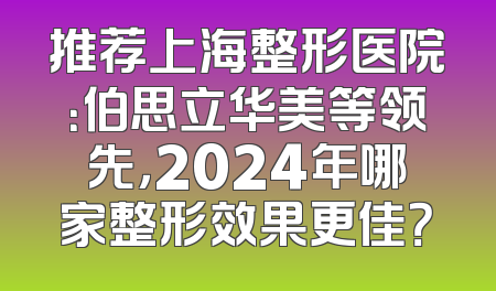 推荐上海整形医院：伯思立华美等领先，2024年哪家整形效果更佳？