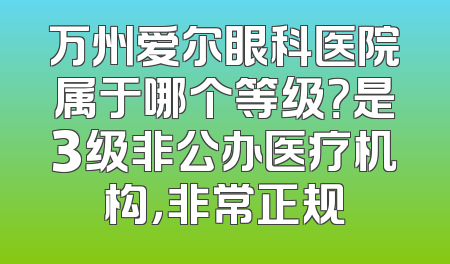 万州爱尔眼科医院属于哪个等级？是3级非公办医疗机构，非常正规