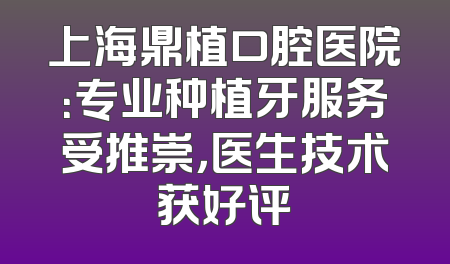 上海鼎植口腔医院：专业种植牙服务受推崇，医生技术获好评