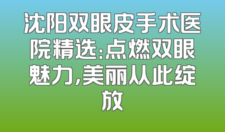 沈阳双眼皮手术医院精选：点燃双眼魅力，美丽从此绽放