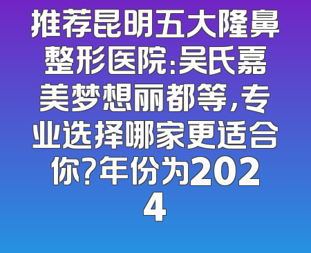 推荐昆明五大隆鼻整形医院：吴氏嘉美梦想丽都等，专业选择哪家更适合你？年份为2024