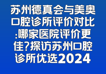 苏州德真会与美奥口腔诊所评价对比：哪家医院评价更佳？探访苏州口腔诊所优选2024