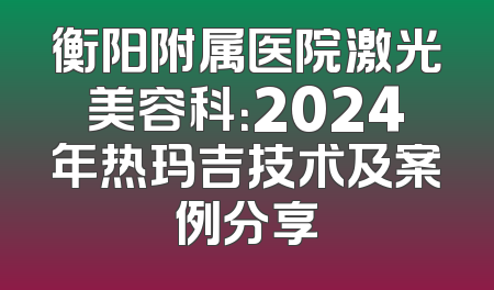衡阳附属医院激光美容科：2024年热玛吉技术及案例分享