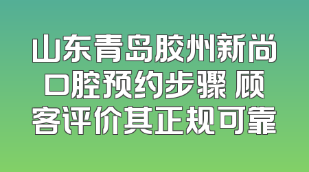 山东青岛胶州新尚口腔预约步骤 顾客评价其正规可靠