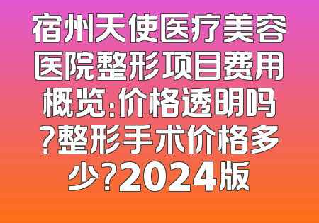 宿州天使医疗美容医院整形项目费用概览：价格透明吗？整形手术价格多少？2024版