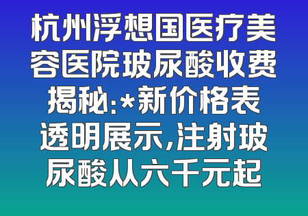 杭州浮想国医疗美容医院玻尿酸收费揭秘：*新价格表透明展示，注射玻尿酸从六千元起