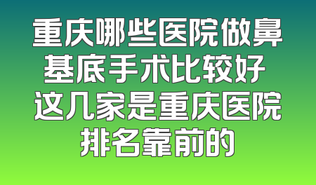 重庆哪些医院做鼻基底手术比较好 这几家是重庆医院排名靠前的