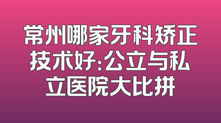 常州哪家牙科矫正技术好：公立与私立医院大比拼