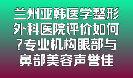 兰州亚韩医学整形外科医院评价如何？专业机构眼部与鼻部美容声誉佳