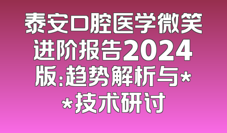 泰安口腔医学微笑进阶报告2024版：趋势解析与**技术研讨