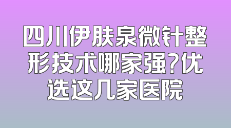 四川伊肤泉微针整形技术哪家强？优选这几家医院