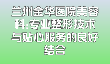 兰州金华医院美容科：专业整形技术与贴心服务的良好结合