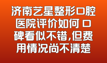 济南艺星整形口腔医院评价如何 口碑看似不错，但费用情况尚不清楚