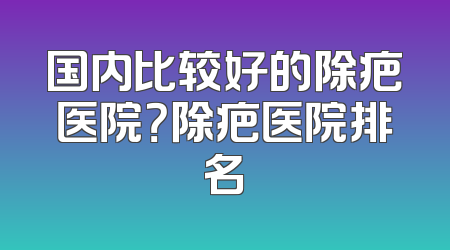 国内比较好的除疤医院？除疤医院排名