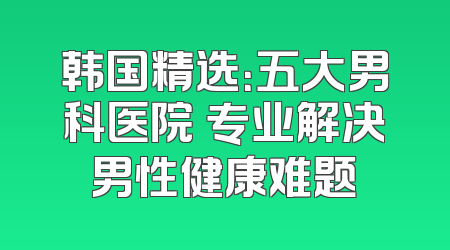 韩国精选：五大男科医院 专业解决男性健康难题