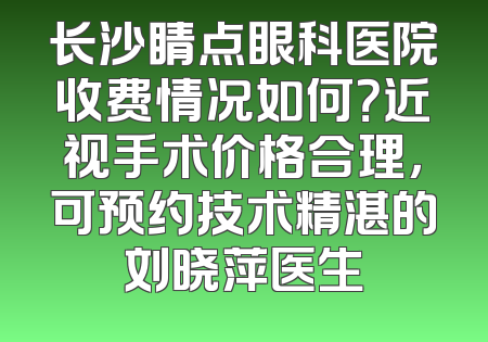 长沙睛点眼科医院收费情况如何？近视手术价格合理，可预约技术精湛的刘晓萍医生
