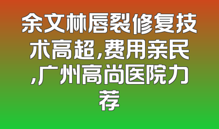 余文林唇裂修复技术高超，费用亲民，广州高尚医院力荐