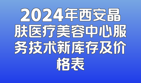 2024年西安晶肤医疗美容中心服务技术新库存及价格表
