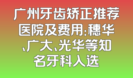 广州牙齿矫正推荐医院及费用：穗华、广大、光华等知名牙科入选