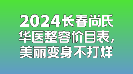 2024长春尚氏华医整容价目表，美丽变身不打烊