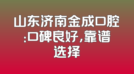山东济南金成口腔：口碑良好，靠谱选择