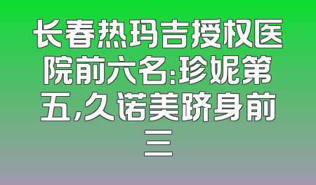 长春热玛吉授权医院前六名：珍妮第五，久诺美跻身前三