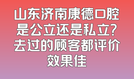 山东济南康德口腔是公立还是私立？去过的顾客都评价效果佳