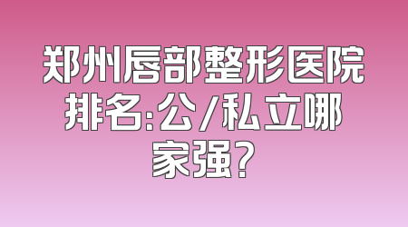 郑州唇部整形医院排名：公/私立哪家强？