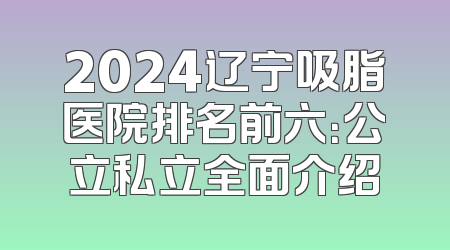 2024辽宁吸脂医院排名前六：公立私立全面介绍