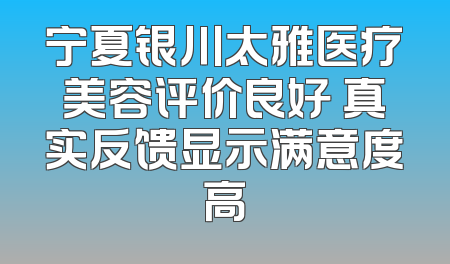 宁夏银川太雅医疗美容评价良好 真实反馈显示满意度高