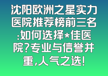 沈阳欧洲之星实力医院推荐榜前三名：如何选择*佳医院？专业与信誉并重，人气之选！