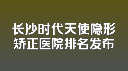 长沙时代天使隐形矫正医院排名发布