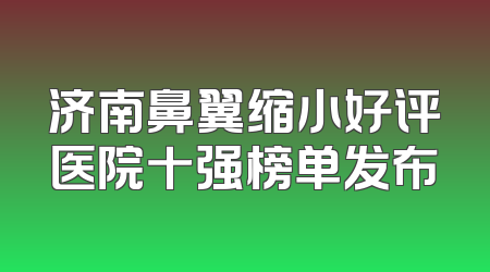 济南鼻翼缩小好评医院十强榜单发布