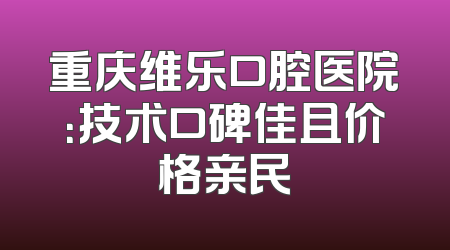 重庆维乐口腔医院：技术口碑佳且价格亲民