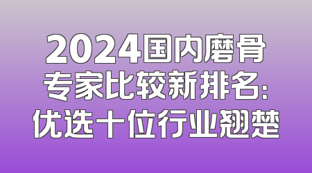2024国内磨骨专家比较新排名：优选十位行业翘楚