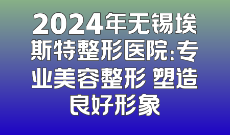 2024年无锡埃斯特整形医院：专业美容整形 塑造良好形象