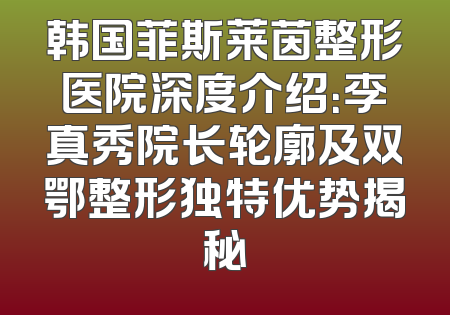 韩国菲斯莱茵整形医院深度介绍：李真秀院长轮廓及双鄂整形独特优势揭秘