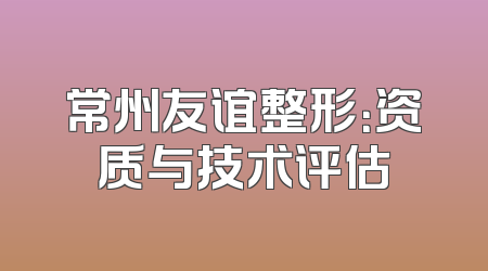 常州友谊整形：资质与技术评估