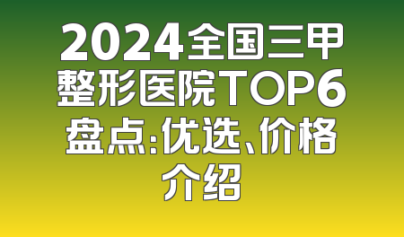 2024全国三甲整形医院TOP6盘点：优选、价格介绍