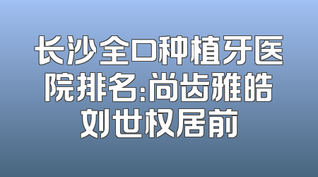 长沙全口种植牙医院排名：尚齿雅皓刘世权居前